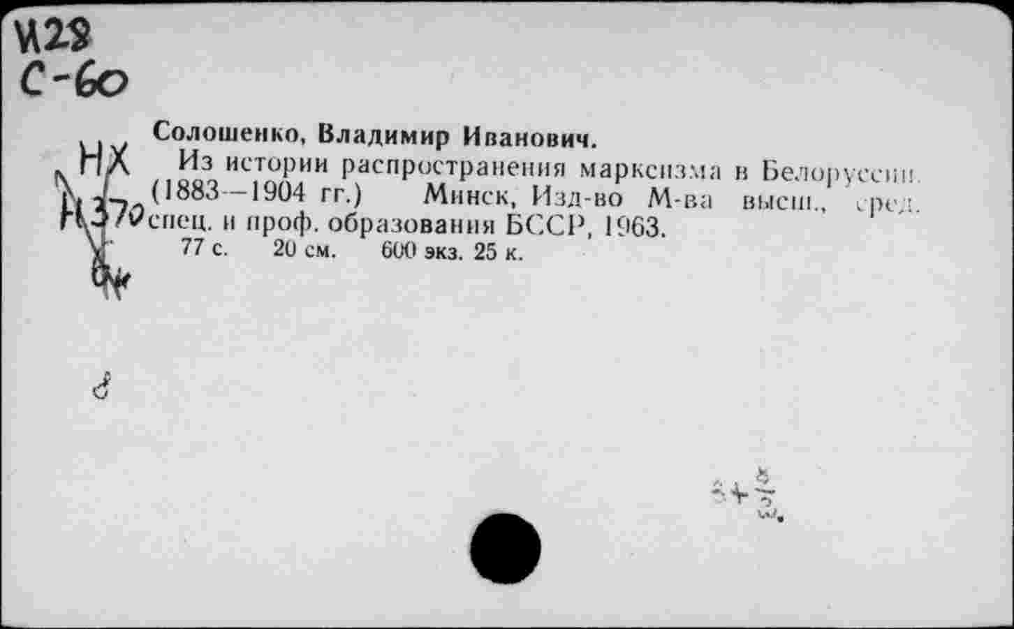 ﻿С-6о
Солошенко, Владимир Иванович.
Из истории распространения марксизма в Белоруссии (1883 -1904 гг.) Минск, Изд-во М-ва высш сред спец, и проф. образования БССР, 1963.
77 с. 20 см. 600 экз. 25 к.